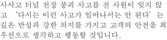 사사고 터널천정 낙하 사고를 전사원이 잊지 않고 "다시는 이런 사고를 내고는한다"는 깊은 반성과 강한 결의하에 고객의 안전을 최우선으로 생각하고 행동하고 있습니다 .