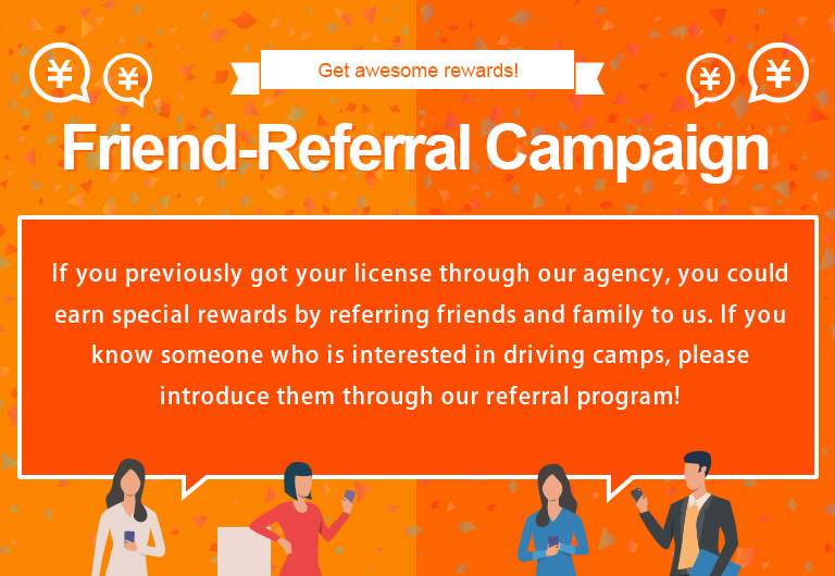 Refer-a-friend Campaign If you have used our company to obtain a driver's license and then introduce us to your family or friends, we will provide you with a special gift. If you know someone near you who is considering taking Driving Camp, please take advantage of this offer!