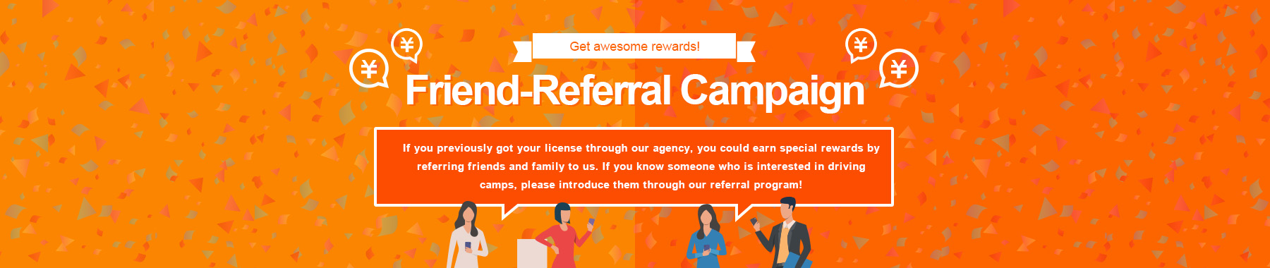 Refer-a-friend Campaign If you have used our company to obtain a driver's license and then introduce us to your family or friends, we will provide you with a special gift. If you know someone near you who is considering taking Driving Camp, please take advantage of this offer!