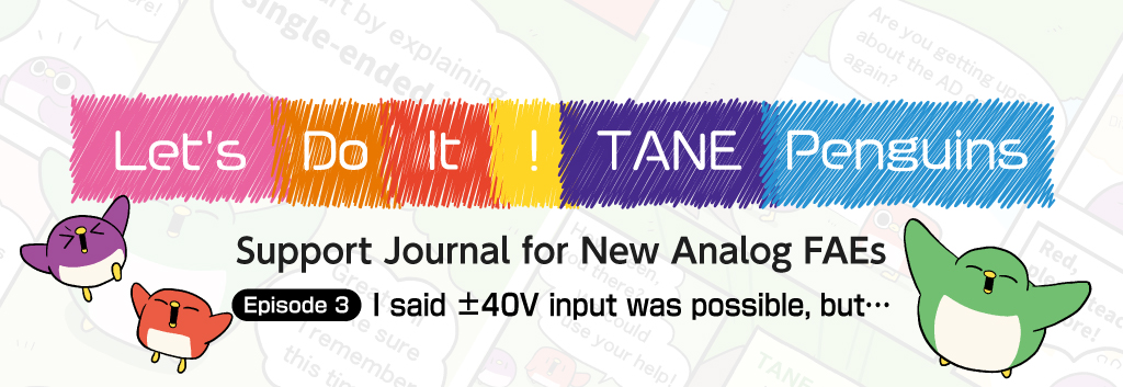 [Go, Tanepens! ~Support Diary for Young Analog FAEs~] Episode 3: I told them it could accept ±40V input, but...