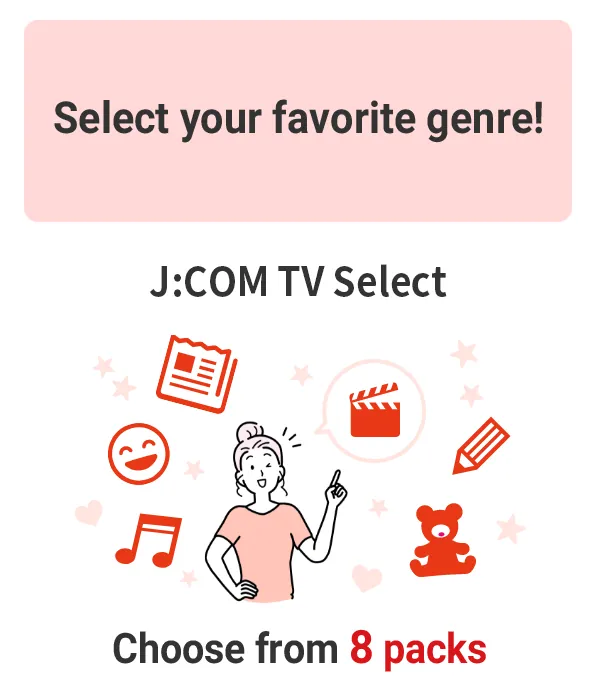 Select your favorite genre! Choose from 8 packs in J:COM TV Select