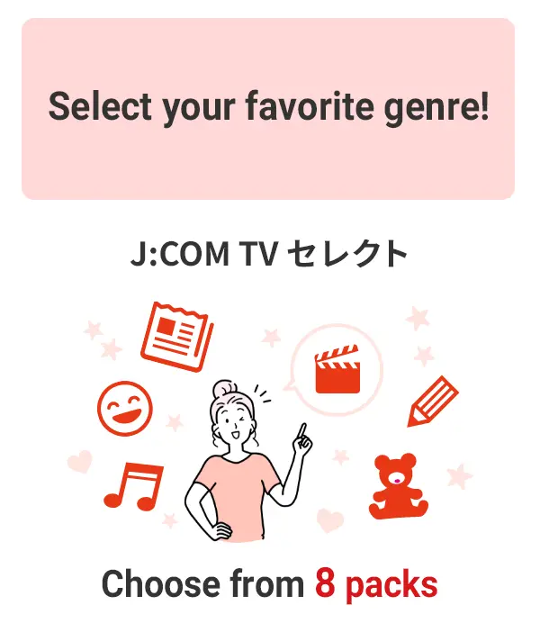 Select your favorite genre! Choose from 8 packs in J:COM TV Select