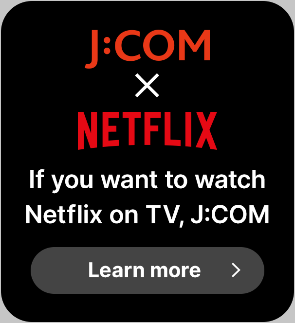 J:COM × NETFLIX Nếu bạn muốn xem Netflix trên TV, hãy nhấp vào đây để xem các tác phẩm được J:COM đề xuất