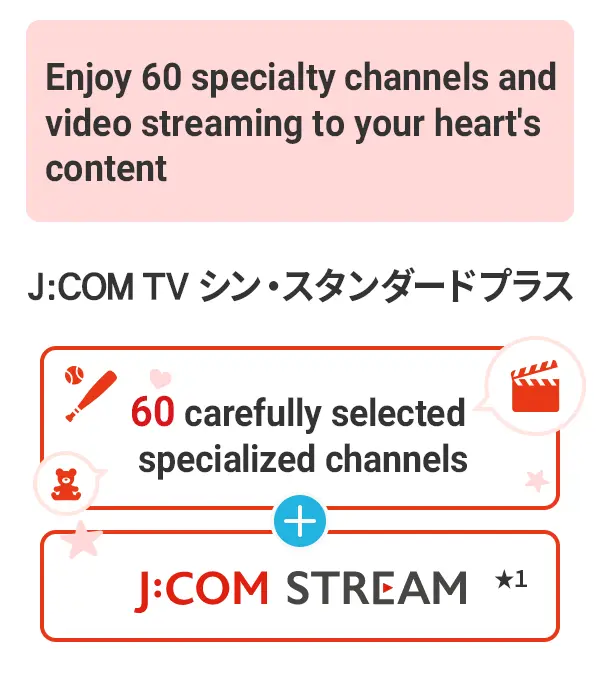 J:COM TV Shin Standard Plus, nơi bạn có thể thưởng thức 60 kênh chuyên biệt và phát trực tuyến video một cách trọn vẹn nhất. J:COM STREAM, với 60 kênh chuyên biệt