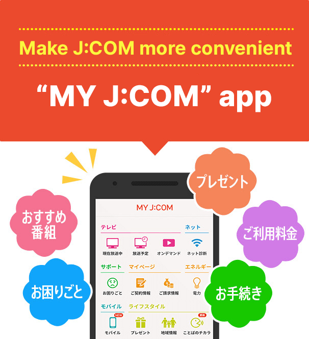 Nếu bạn muốn sử dụng J:COM một cách thuận tiện! Phí/Hỗ trợ/Danh sách chương trình "MY J:COM" tất cả trong một ứng dụng Chương trình đề xuất Khắc phục sự cố Quà tặng Phí sử dụng Quy trình