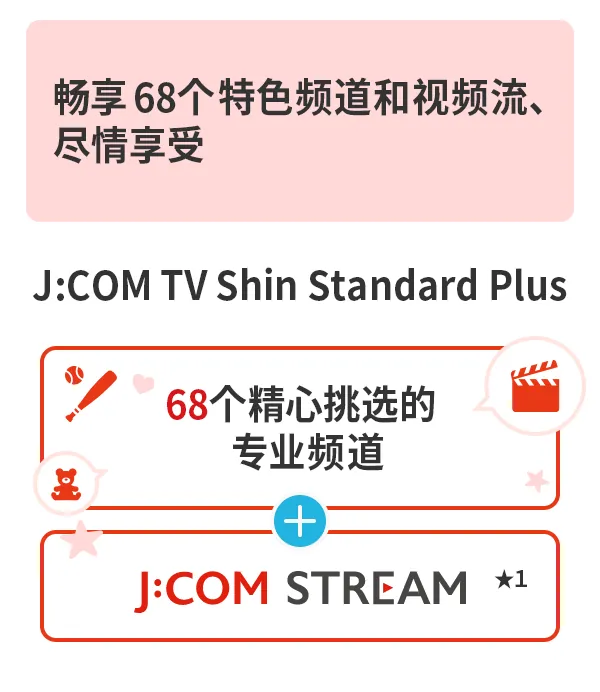 J:COM TV Shin Standard Plus 提供 68 个专业频道和丰富的视频流媒体服务,让您尽享精彩内容。更有 68 个专业频道和J:COM STREAM 服务。