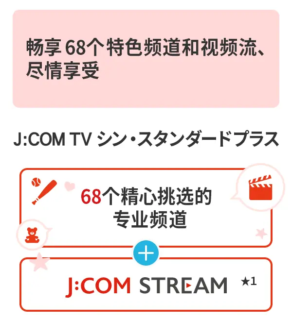 J:COM TV Shin Standard Plus 提供 68 个专业频道和丰富的视频流媒体服务,让您尽享精彩内容。更有 68 个专业频道和J:COM STREAM 服务。