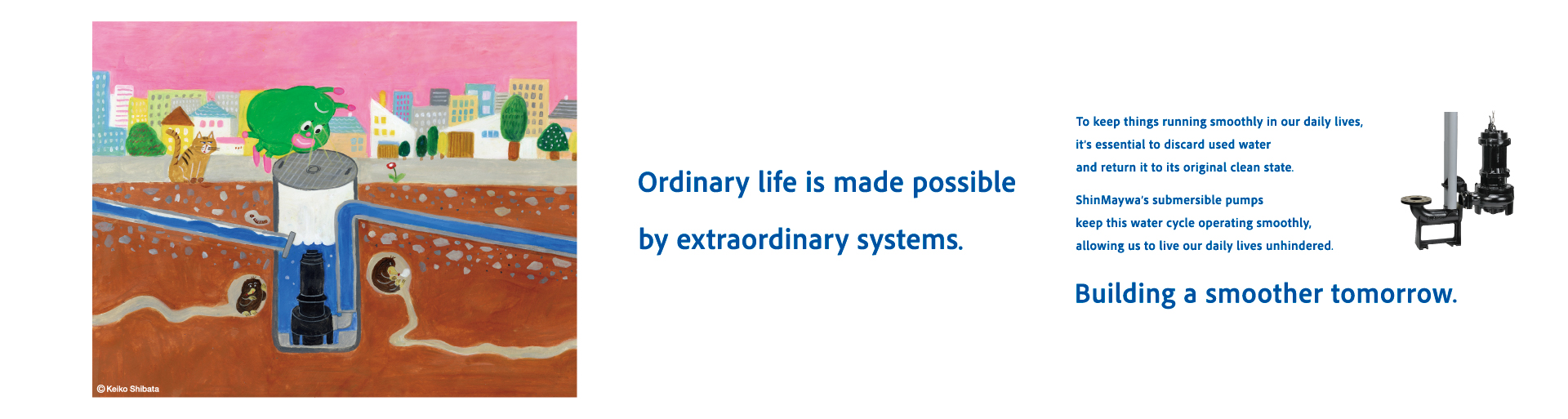 Ordinary life is supported by complex systems. To live comfortably every day, it is very important to smoothly drain dirty water and turn it into clean water. The ShinMaywa Group supports a smooth water treatment cycle with its "submersible pump" that help circulate water underground. Making tomorrow even smoother.
