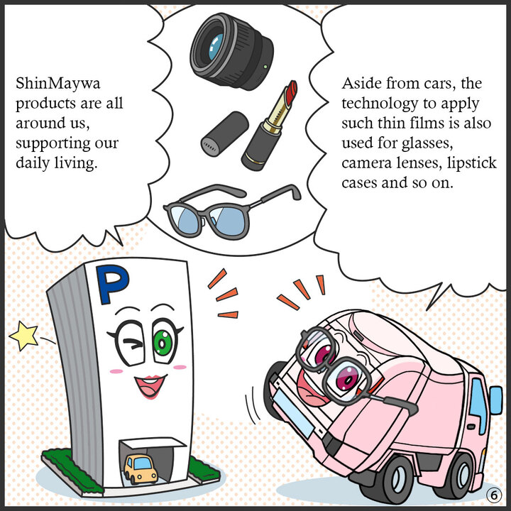 カメラのレンズ、口紅、眼鏡のイラスト。 眼鏡をかけたジンキー：このうすい膜をつける技術は クルマ以外にも めがねやカメラのレンズ 口紅の容器などをつくる 場面でも使われてるよ。口紅を塗ったパーキー：新明和は身近なところで 人々の生活を支えているんだね。