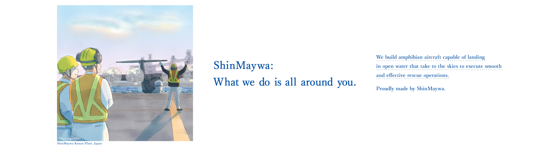 それじつは、シンメイワ。洋上でも離着水できる「飛行艇」は迅速かつ、スムーズな救命活動を可能にします。そんな特別な飛行機をつくっているのも じつは、新明和グループです。