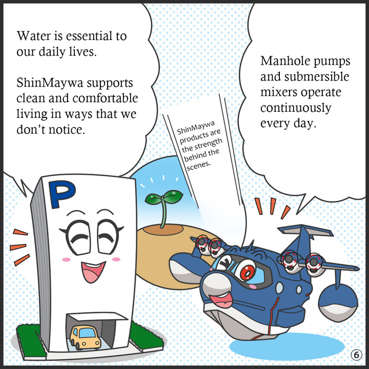 ヒコッピー：マンホールポンプも水中ミキサも、毎日休むことなく働き続けているんだよ。  パーキー：水はわたしたちの生活に欠かせないからね。 目には見えないところで、清潔で快適な暮らしを支えてくれているんだね。  ヒコッピー：新明和の製品は縁の下の力持ちやねん