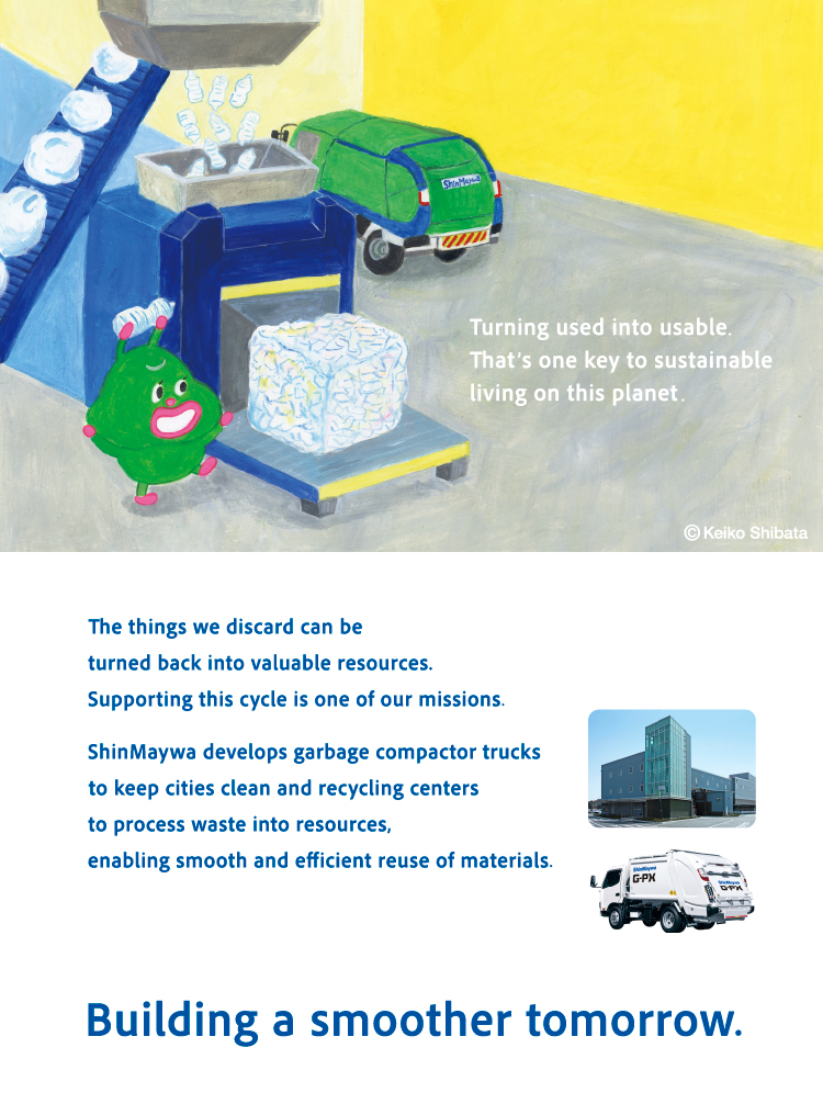 Making things usable again is the key to living on this planet. Turning discarded things into resources again is our mission. ShinMaywa Group supports the smooth utilization of resources through "refuse compactors" that collect waste and keep cities clean, and "refuse resources recycling center" that process it. Making tomorrow smoother.