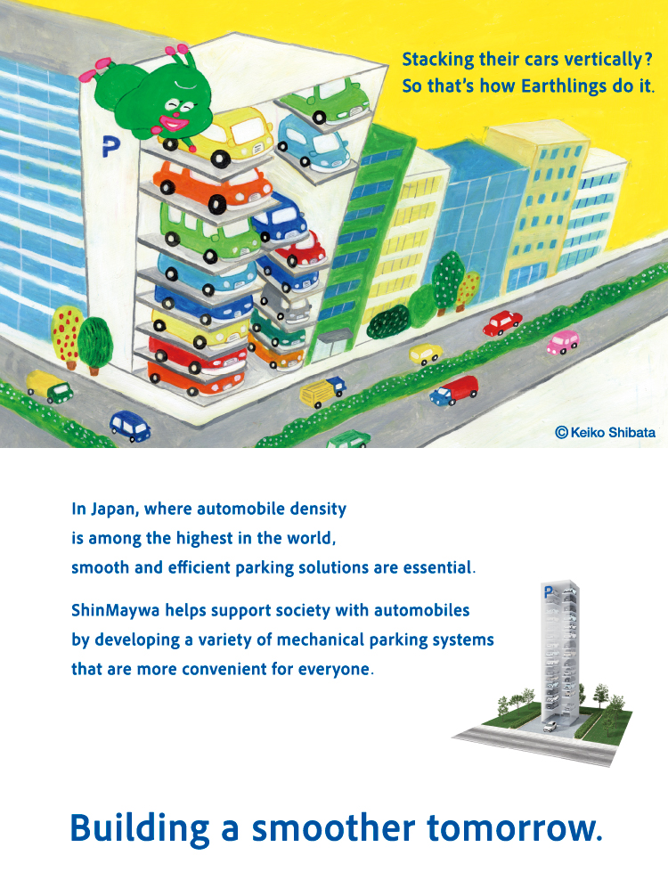 Cars are stored by stacking them vertically! That's the global way! Japan is a country with a very high "car density." For everyone to use their cars comfortably, it is important to be able to park many cars smoothly. The ShinMaywa Group supports a convenient society with cars by producing a variety of mechanical car parking systems. Making tomorrow smoother.