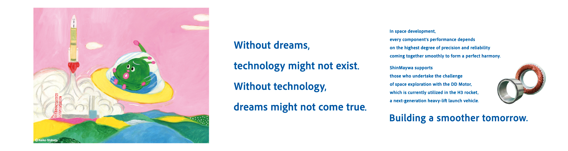 Without dreams, technology cannot be born. Without technology, dreams cannot be realized. Equipment for space development requires each part to work together smoothly with high precision and reliability. The ShinMaywa Group supports the challenge of space through the "DD motors" used in the H3 rocket, the next-generation large flagship rocket. A smoother tomorrow.