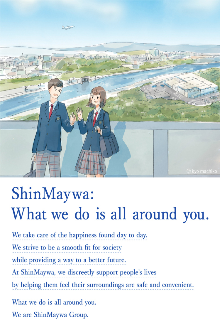 ShinMaywa: What we do is all around you. We protect the happiness in our daily lives and cherish it to pass it on to the future by making society safer, more convenient, and smoother. That is our job. We quietly support the lives of people in Japan and around the world. ShinMaywa: What we do is all around you. We are ShinMaywa Group.