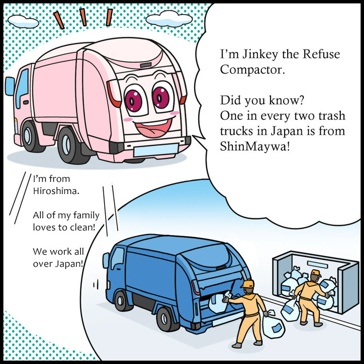 わたしは塵芥車のジンキー。「ジンカイシャ」っていうと、ちょっとカタイ感じだけど 、ごみ収集車のことだよ。知ってた？日本の町を走る、２台に１台が新明和製なんだ！出身は東広島。家族はみんながそうじ好きじゃけぇ。全国各地で大活躍なんよ。