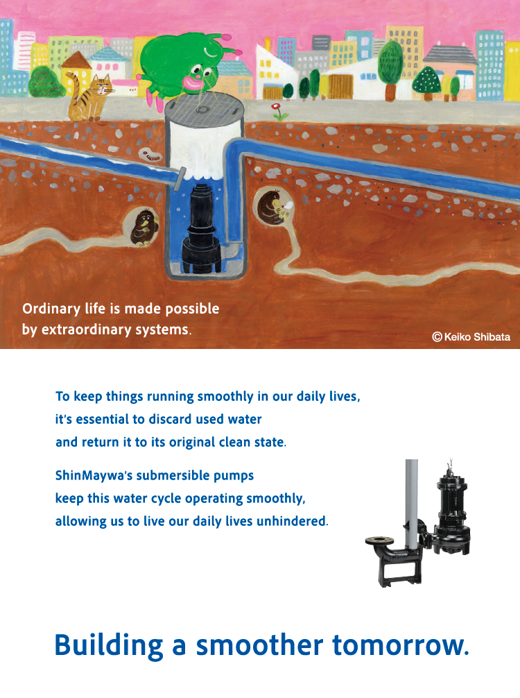 vOrdinary life is supported by complicated systems. In order to live comfortably every day, it is very important to smoothly drain dirty water and regenerate it into clean water. The ShinMaywa Group supports a smooth water treatment cycle with its "submersible pump" that help circulate water underground. Make tomorrow smoother. v
