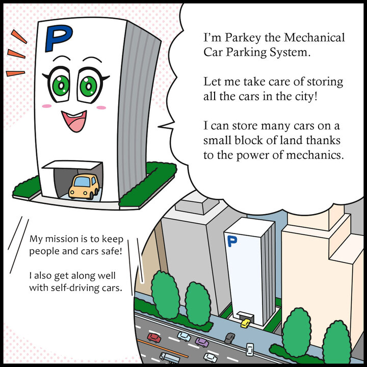 わたしは機械式駐車設備のパーキー。都会を走るクルマの収容はまかせて！機械のチカラで、せまい土地でもたくさんのクルマを預かることができるよ。 人とクルマの安全を守るのがわたしの使命！自動運転車との相性もいいんだよ。