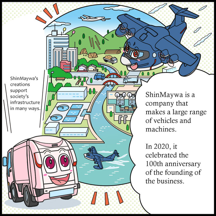 ヒコッピー：新明和は、いろんな種類のはたらくクルマや機械をつくっているメーカーだよ。２０２０年に、創業１００周年を迎えたんだ 。ジンキー：そこで生まれたわたしたちは、いろんなシーンで社会インフラを支えとるんよ。