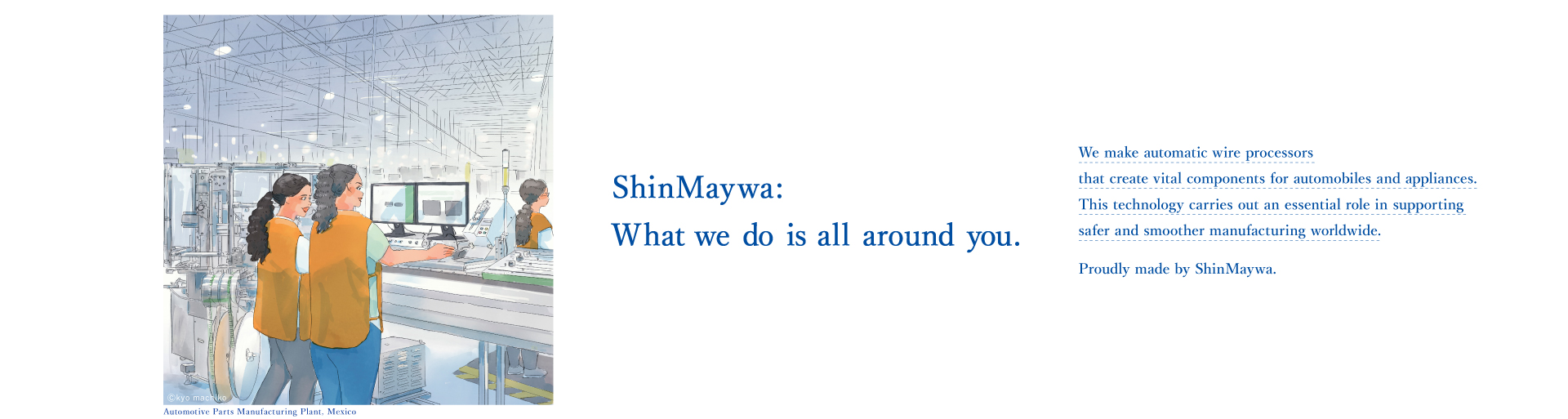 それじつは、シンメイワ。 「自動電線処理機」は自動車や家電に欠かせない部品をつくる機械。その高い技術力を生かしさまざまな国や地域で安全でスムーズなモノづくりを支えているのも、じつは、新明和グループです。