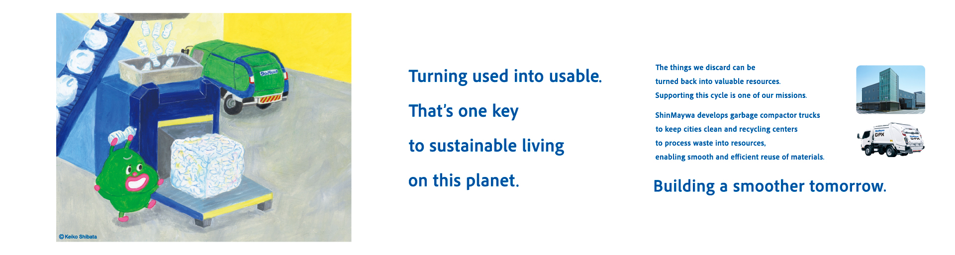 Making things usable again is the key to living on this planet. Turning discarded things into resources again is our mission. ShinMaywa Group supports the smooth utilization of resources through "refuse compactors" that collect waste and keep cities clean, and "refuse resources recycling center" that process it. Making tomorrow smoother.