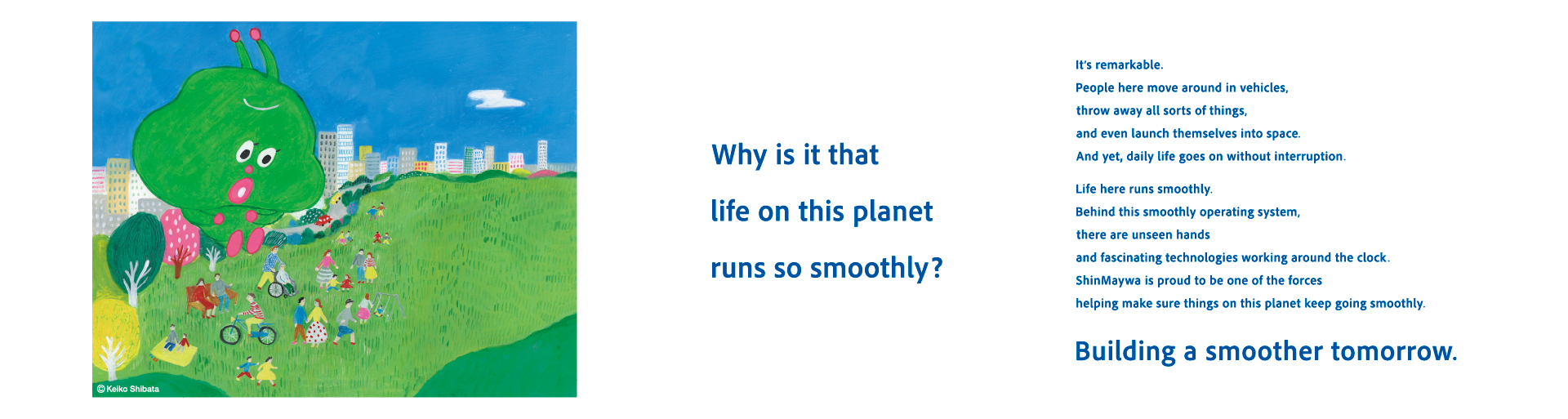 Why is life on this planet so smooth? Earth is a very mysterious planet. Many people here travel in vehicles, throw away many things they don't need, even fly into space, and live life however they want. And yet, their daily lives continue without a hitch! Their lives are simply "smooth." It seems that someone, somewhere, is making this planet "smooth" every day... Make tomorrow even smoother.