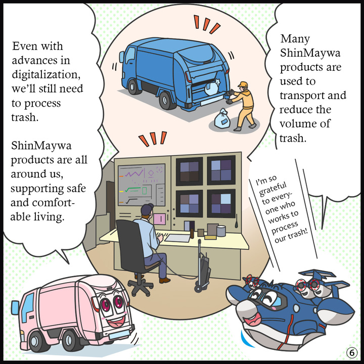 ヒコッピー：ごみを運んだり、カサを減らしたりする工程でたくさんの新明和製品が活躍しているんだね。ごみの処理に関わる皆さんには、感謝の気持ちでいっぱいやね！  ジンキー：デジタル化が進んでも、ごみの処理はきっとなくならないよね。 新明和の製品は身近なところで、安心で快適な生活を支えているよ。