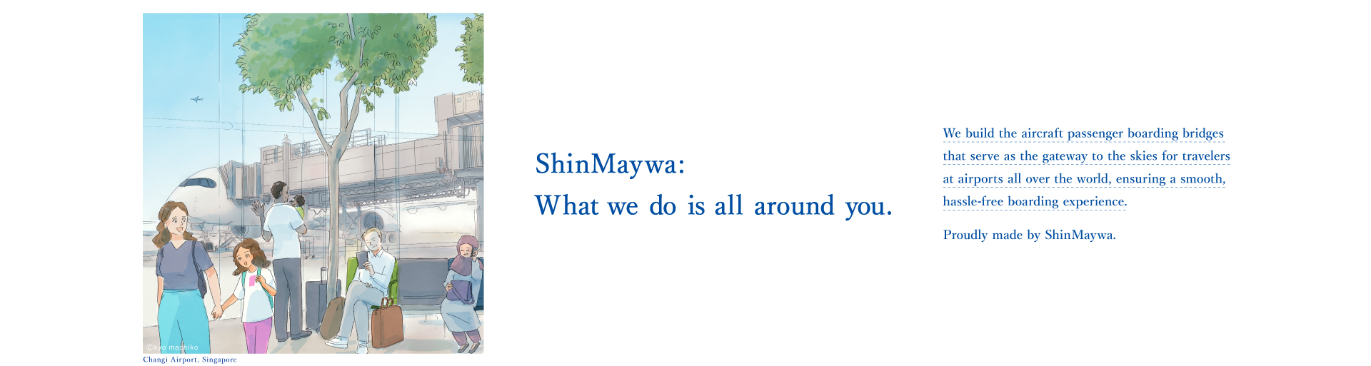 それじつは、シンメイワ。 世界中の空港でわたしたちを大空の旅へとスムーズに誘う「搭乗橋」をつくっているのもじつは、新明和グループです。