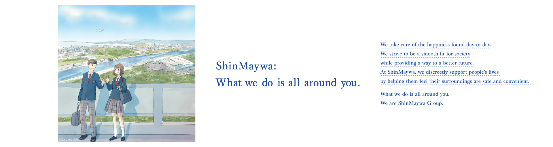 ShinMaywa: What we do is all around you. We protect the happiness in our daily lives and cherish it to pass it on to the future by making society safer, more convenient, and smoother. That is our job. We quietly support the lives of people in Japan and around the world. ShinMaywa: What we do is all around you. We are ShinMaywa Group.