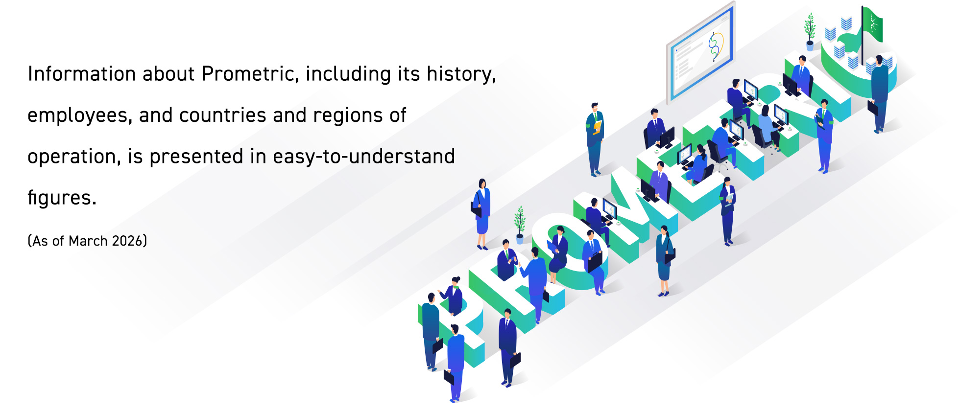 This section provides easy-to-understand, numerical information about Prometric, including its history, employees, and the countries and regions in which it operates. (As of March 2026)