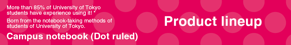 products Lineup More than 85% of University of Tokyo students have used it! * Campus Notebook (with dots) created from the note-taking method of successful students * Researched by KOKUYO in July 2018 n=112