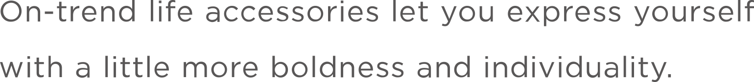 トレンドを捉えたライフアクセサリーが、あなたのことを、少しだけ新しく、個性的に。