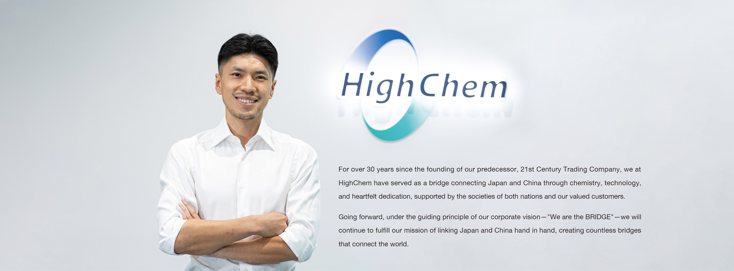 For over 30 years since the founding of our predecessor, 21st Century Trading Company, we at HighChem have served as a bridge connecting Japan and China through chemistry, technology, and heartfelt dedication, supported by the societies of both nations and our valued customers. Going forward, under the guiding principle of our corporate vision—"We are the BRIDGE"—we will continue to fulfill our mission of linking Japan and China hand in hand, creating countless bridges that connect the world.