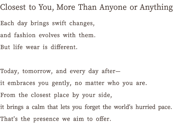 Something closer to me than anyone else. Days change rapidly, and fashion changes accordingly. But LifeWear is different. Today, tomorrow, and the day after, it accepts me no matter who I am and gently embraces me. It's the closest thing to the world that helps me forget the hustle and bustle of the world. That's the kind of presence I'm looking for.