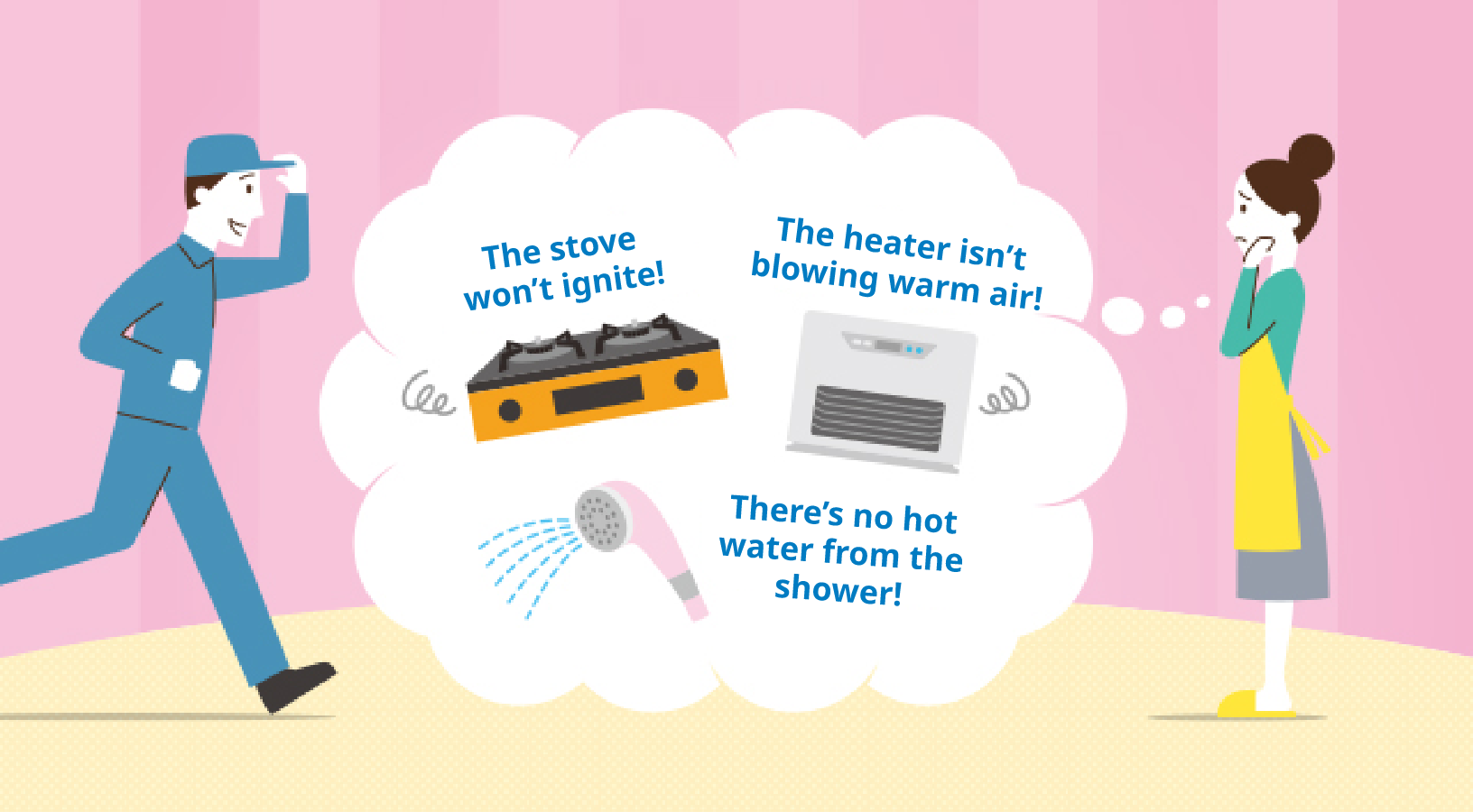 In these situations: The stove won't light, the heater won't blow hot air, or there's no hot water in the shower.