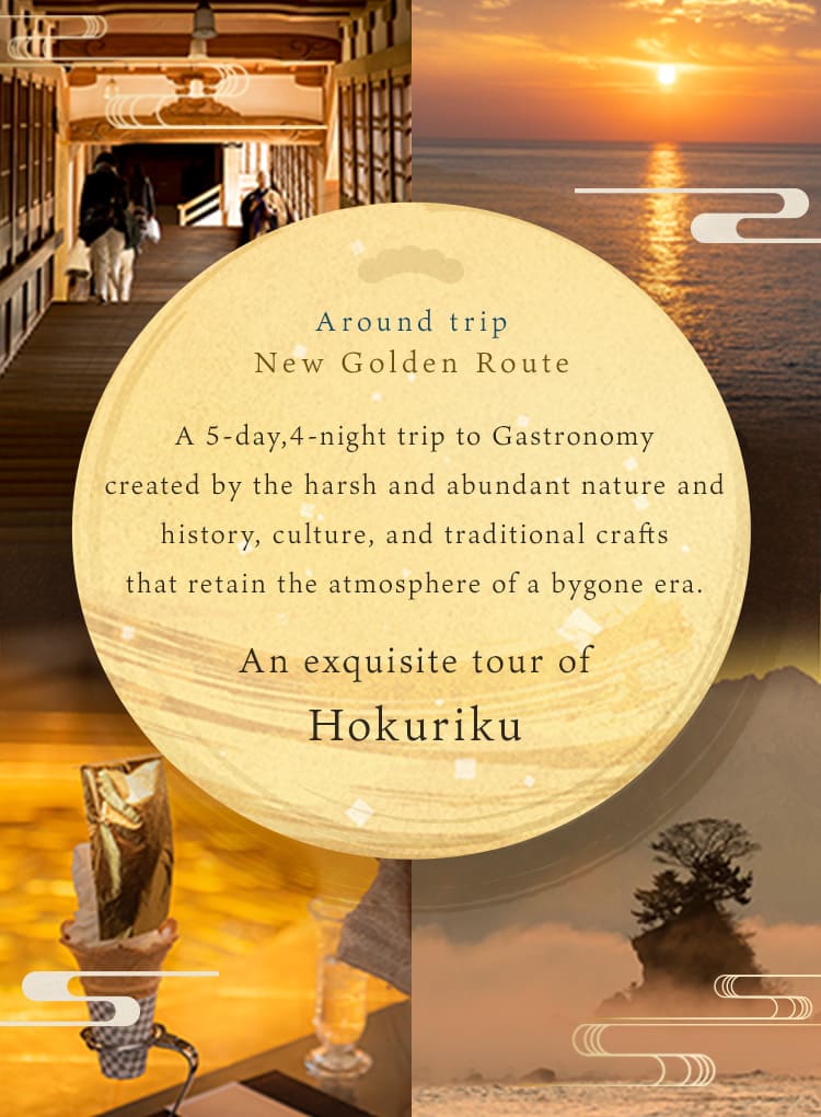 A 5-day, 4-night trip around the Hokuriku region, where gourmet food born from the harsh and rich natural environment and History / culture, and traditional crafts that retain the atmosphere of the past are interwoven.