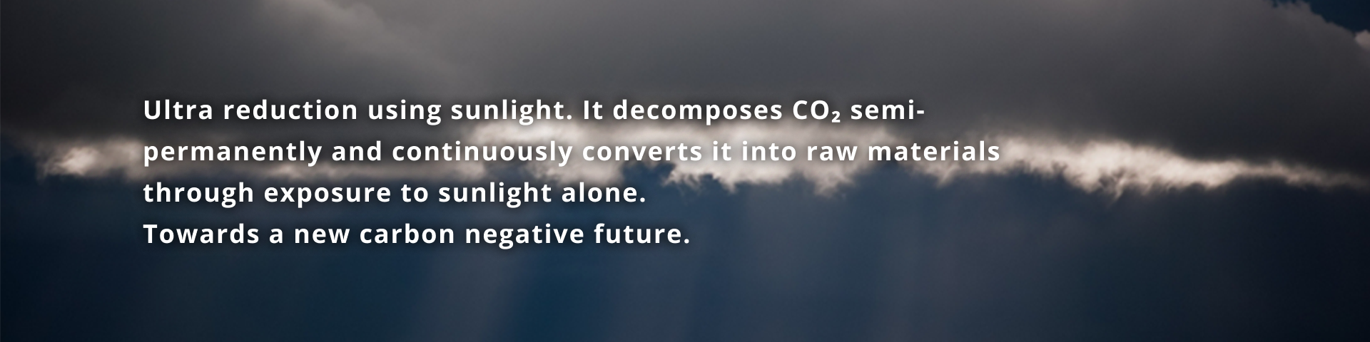 "Ultra reduction using sunlight" is a technology that decomposes CO2 semi-permanently and converts it into raw materials simply by irradiating it with sunlight. A new future that realizes carbon negativity.