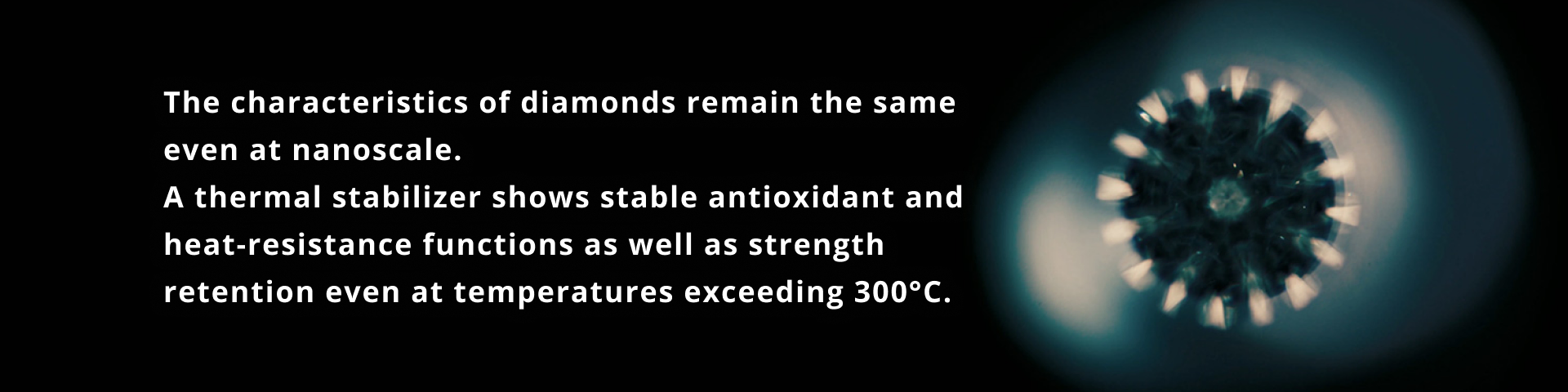 The characteristics of diamonds remain the same even at nanoscale. A thermal stabilizer shows stable antioxidant and heat-resistance functions as well as strength retention even at temperatures exceeding 300°C.