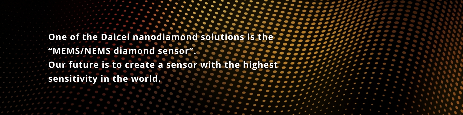 One of Daicel 's Nanodiamond Solutions is the "MEMS/NEMS diamond sensor." The future will see the creation of the world's most sensitive sensors.