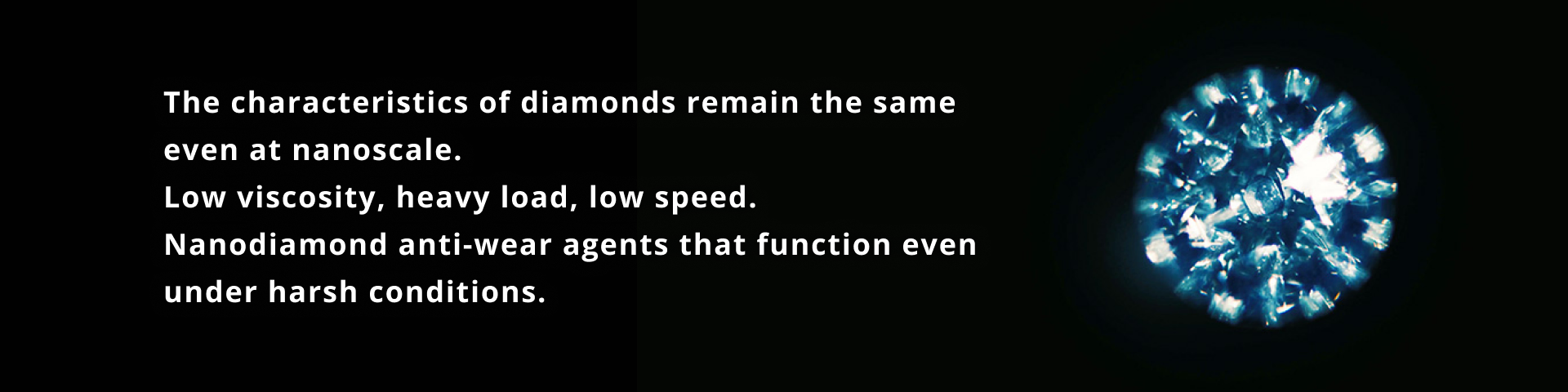 The characteristics of diamonds remain the same even at nanoscale. Low viscosity, heavy load, low speed. Nanodiamond anti-wear agents that function even under harsh conditions.